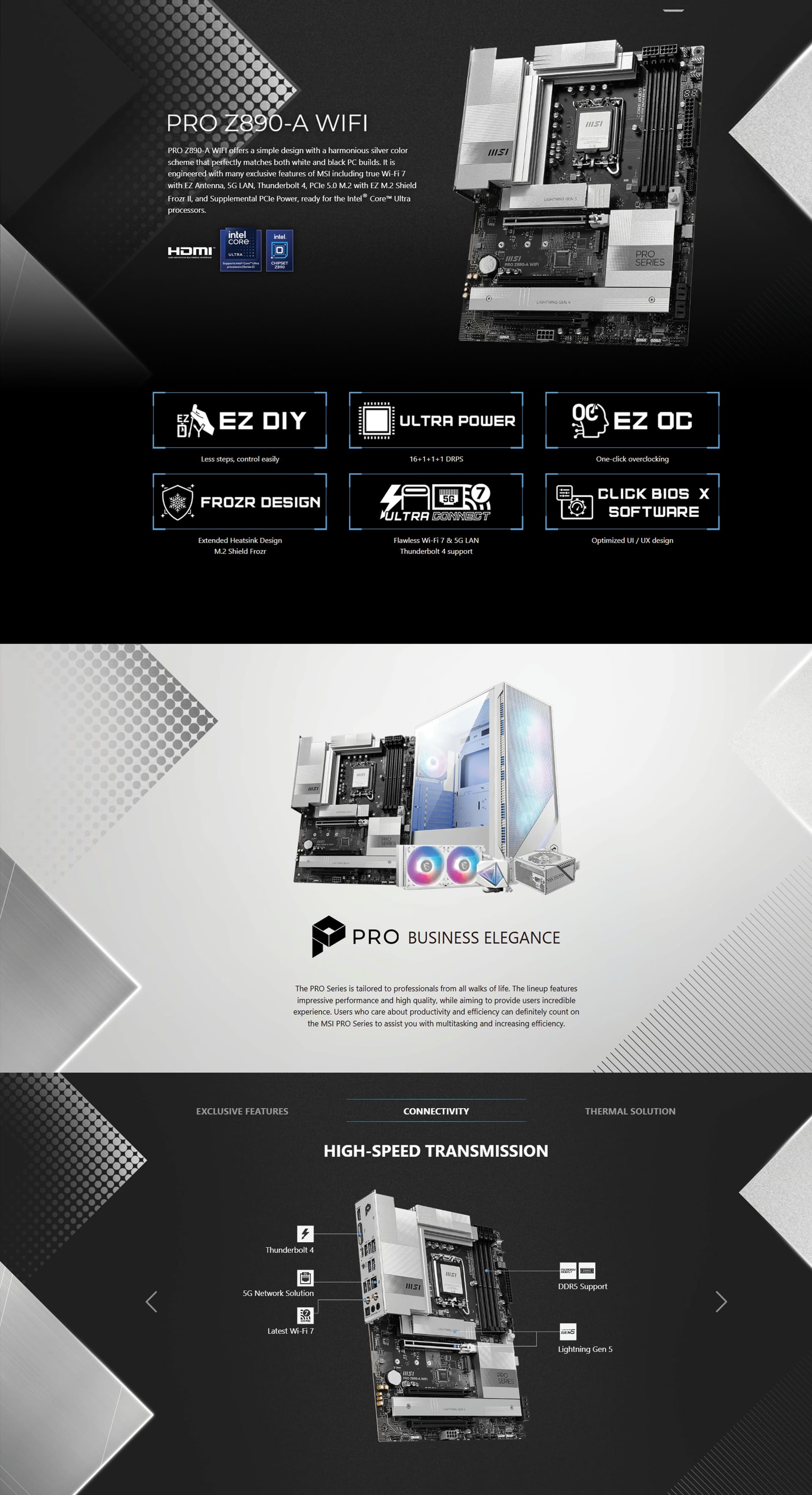 PRO Z890-A WIFI PRO Z890-A WIFI offers a simple design with a harmonious silver color scheme that perfectly matches both white and black PC builds. It is engineered with many exclusive features of MSI including true Wi-Fi 7 with EZ Antenna, 5G LAN, Thunderbolt 4, PCIe 5.0 M.2 with EZ M.2 Shield Frozr II, and Supplemental PCIe Power, ready for the Intel® Core™ Ultra processors.